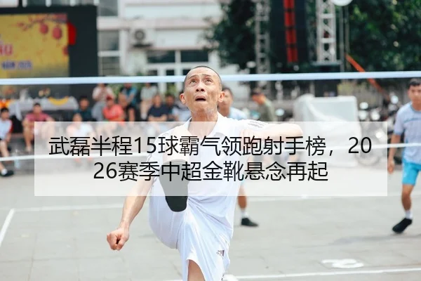 武磊半程15球霸气领跑射手榜，2026赛季中超金靴悬念再起