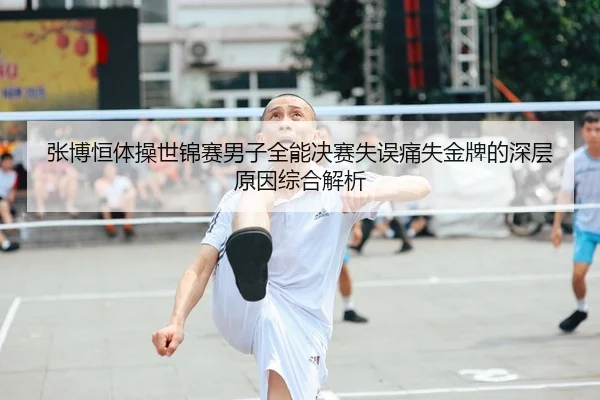 张博恒体操世锦赛男子全能决赛失误痛失金牌的深层原因综合解析